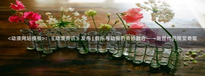age动漫网官网入口：<动漫网站模板>：《动漫资讯》发布 | 音乐与动画的奇妙融合——新世代的视觉奇观