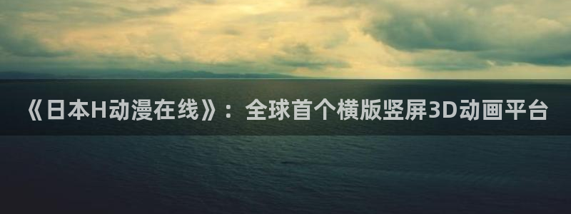 age动漫下载动漫全免费：《日本H动漫在线》：全球首个横版竖屏3D动画平台